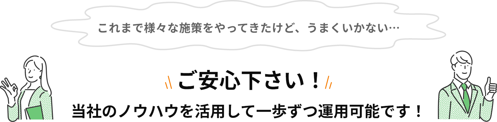 これまで様々な施策をやってきた…そのような方もご安心下さい！当社のノウハウを活用して一歩ずつ運用可能です！